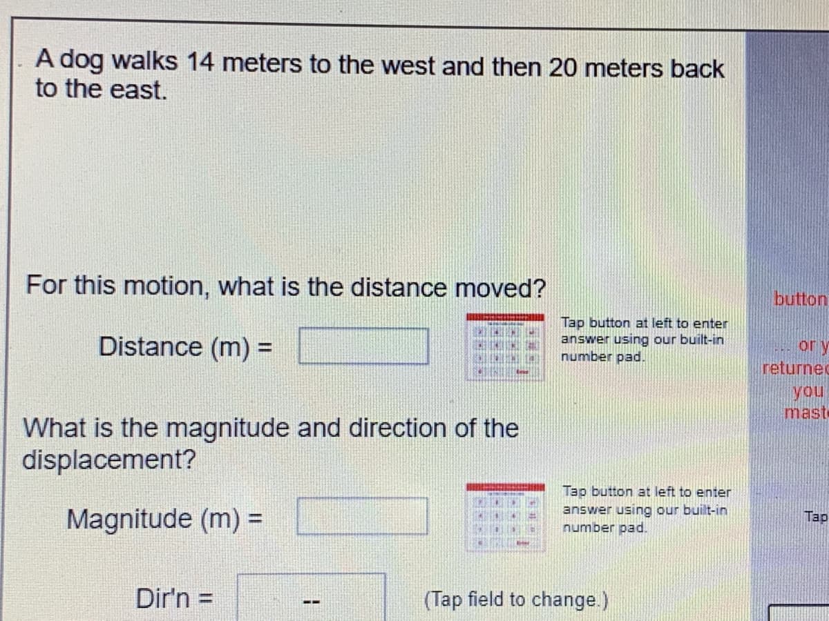 A dog walks 14 meters to the west and then 20 meters back
to the east.
For this motion, what is the distance moved?
button
Distance (m) =
Tap button at left to enter
answer using our built-in
number pad.
or y
returnec
you
mast-
What is the magnitude and direction of the
displacement?
Magnitude (m) =
Tap button at left to enter
answer using our built-in
number pad.
%3D
Tap
Dir'n =
(Tap field to change.)
