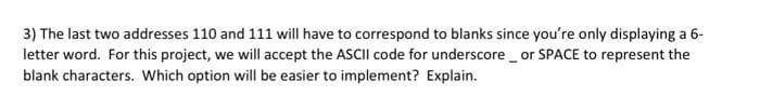 3) The last two addresses 110 and 111 will have to correspond to blanks since you're only displaying a 6-
letter word. For this project, we will accept the ASCII code for underscore or SPACE to represent the
blank characters. Which option will be easier to implement? Explain.