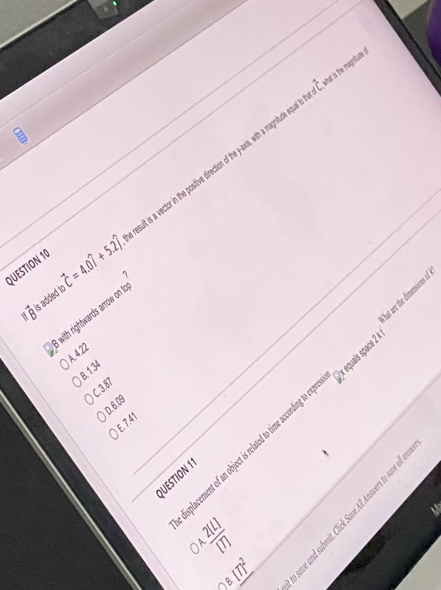 QUESTION 10
If is added to C = 4.07 +5.2ĵ, the result is a vector in the positive direction of the y-axis, with a magnitude equal to that of C, what is the magnitude of
?
B with rightwards arrow on top
A.4.22
OB. 1.34
OC.3.87
OD.6.09
OE.7.41
QUESTION 11
What are the dimensions of K
The displacement of an object is related to time according to expression
OA. 2[4]
[7]
B[7²
x equals space 2 kt
mit to save and submit. Click Save All Answers to save all answers,
Ma