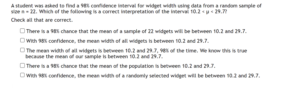A student was asked to find a 98% confidence interval for widget width using data from a random sample of
size n = 22. Which of the following is a correct interpretation of the interval 10.2 < µ < 29.7?
Check all that are correct.
There is a 98% chance that the mean of a sample of 22 widgets will be between 10.2 and 29.7.
With 98% confidence, the mean width of all widgets is between 10.2 and 29.7.
The mean width of all widgets is between 10.2 and 29.7, 98% of the time. We know this is true
because the mean of our sample is between 10.2 and 29.7.
There is a 98% chance that the mean of the population is between 10.2 and 29.7.
With 98% confidence, the mean width of a randomly selected widget will be between 10.2 and 29.7.