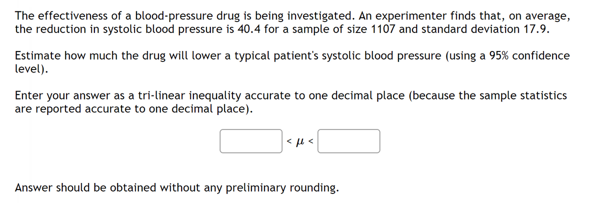 The effectiveness of a blood-pressure drug is being investigated. An experimenter finds that, on average,
the reduction in systolic blood pressure is 40.4 for a sample of size 1107 and standard deviation 17.9.
Estimate how much the drug will lower a typical patient's systolic blood pressure (using a 95% confidence
level).
Enter your answer as a tri-linear inequality accurate to one decimal place (because the sample statistics
are reported accurate to one decimal place).
<ft<
Answer should be obtained without any preliminary rounding.