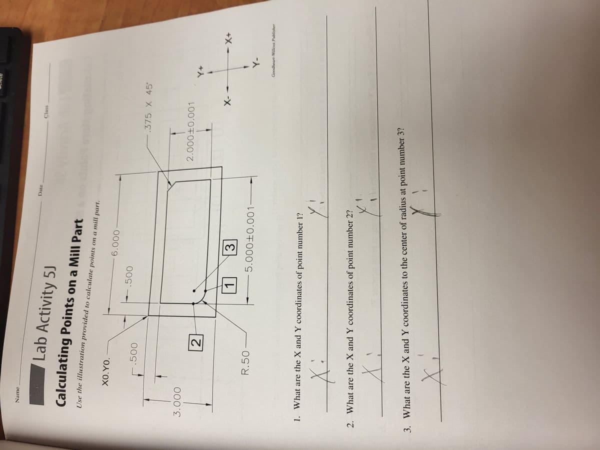 Name
Lab Activity 5J
Calculating Points on a Mill Part
Use the illustration provided to calculate points on a mill part.
3.000
XO.YO.
.500
R.50
2
.500
1
6.000
3
5.000+0.001
1. What are the X and Y coordinates of point number 1?
X:
Yi
Date
2. What are the X and Y coordinates of point number 2?
X
X₁
FLICT
Class
-.375 X 45
2.000±0.001
3. What are the X and Y coordinates to the center of radius at point number 3?
X
X-
Y+
Y-
- X+
Goodheart-Willcox Publisher