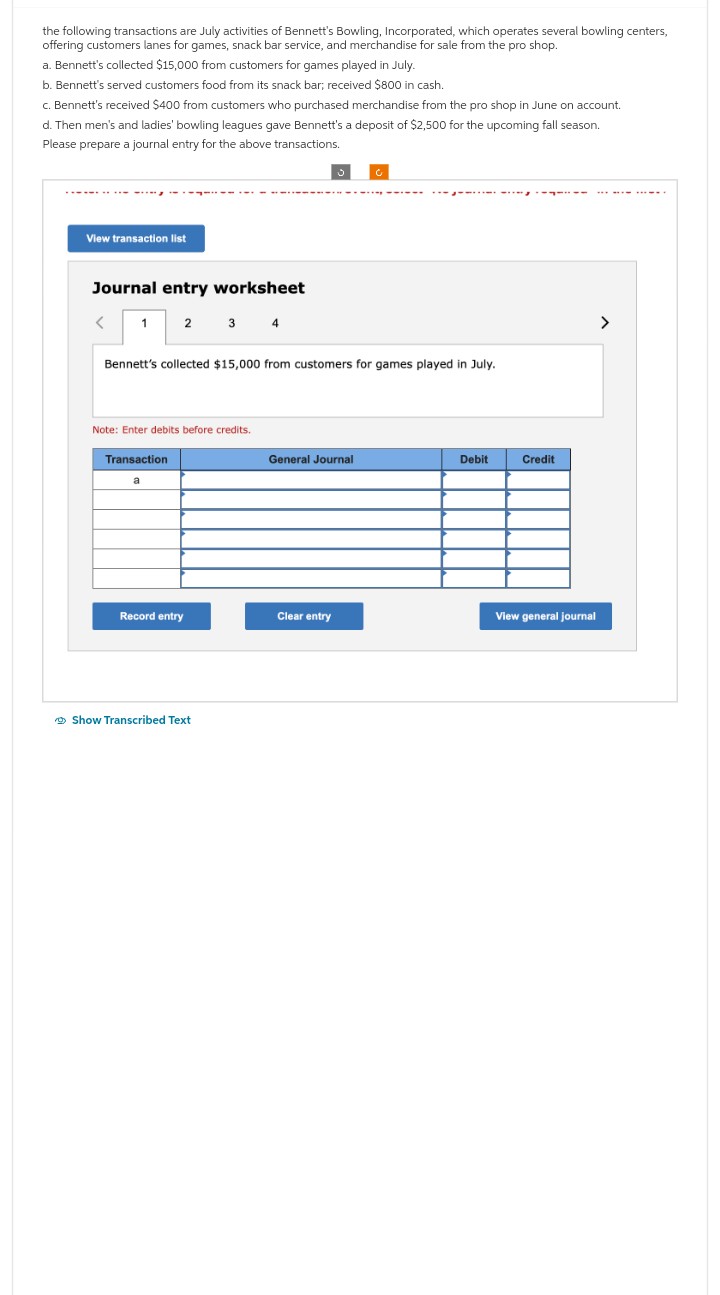 the following transactions are July activities of Bennett's Bowling, Incorporated, which operates several bowling centers,
offering customers lanes for games, snack bar service, and merchandise for sale from the pro shop.
a. Bennett's collected $15,000 from customers for games played in July.
b. Bennett's served customers food from its snack bar; received $800 in cash.
c. Bennett's received $400 from customers who purchased merchandise from the pro shop in June on account.
d. Then men's and ladies' bowling leagues gave Bennett's a deposit of $2,500 for the upcoming fall season.
Please prepare a journal entry for the above transactions.
View transaction list
Journal entry worksheet
<
1
2
Transaction
Bennett's collected $15,000 from customers for games played in July.
Note: Enter debits before credits.
a
3 4
Record entry
Show Transcribed Text
General Journal
------
Clear entry
Debit
TILL
Credit
View general journal