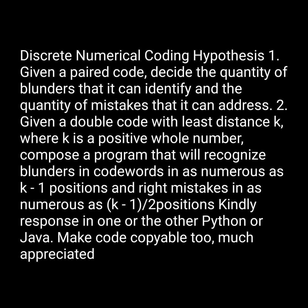 Discrete Numerical Coding Hypothesis 1.
Given a paired code, decide the quantity of
blunders that it can identify and the
quantity of mistakes that it can address. 2.
Given a double code with least distance k,
where k is a positive whole number,
compose a program that will recognize
blunders in codewords in as numerous as
k- 1 positions and right mistakes in as
numerous as (k - 1)/2positions Kindly
response in one or the other Python or
Java. Make code copyable too, much
appreciated