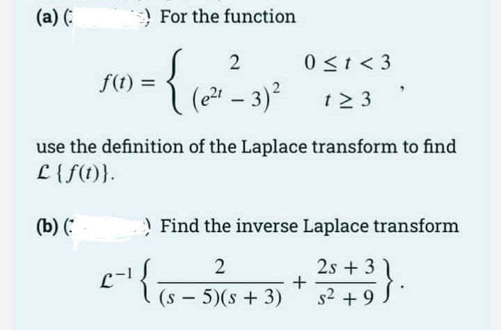 (a) (:
For the function
2
0 <t < 3
f(t) =
(2과-3)2
t2 3
use the definition of the Laplace transform to find
L {f(1)}.
(b) (
) Find the inverse Laplace transform
2
2s + 3 1
(s-5)(s+ 3)
s2 + 9
