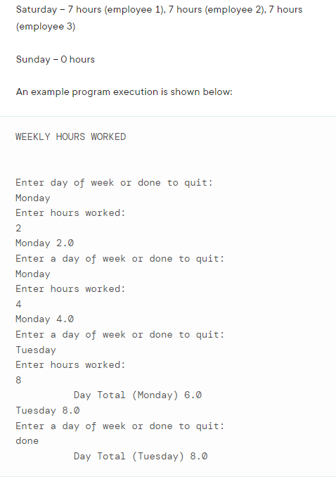 Saturday - 7 hours (employee 1), 7 hours (employee 2), 7 hours
(employee 3)
Sunday - O hours
An example program execution is shown below:
WEEKLY HOURS WORKED
Enter day of week or done to quit:
Monday
Enter hours worked:
2
Monday 2.0
Enter a day of week or done to quit:
Monday
Enter hours worked:
4
Monday 4.0
Enter a day of week or done to quit:
Tuesday
Enter hours worked:
8
Day Total (Monday) 6.0
Tuesday 8.0
Enter a day of week or done to quit:
done
Day Total (Tuesday) 8.0
