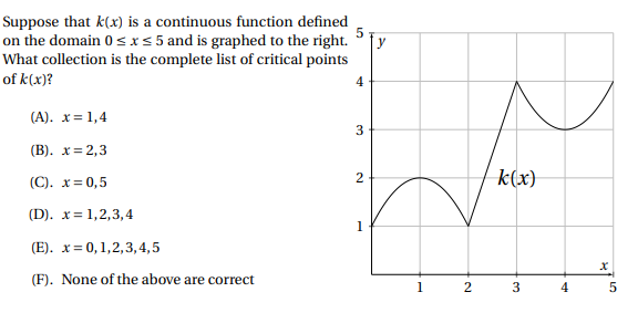 Suppose that k(x) is a continuous function defined
on the domain 0 sI<5 and is graphed to the right.
What collection is the complete list of critical points
of k(x)?
4
(A). x= 1,4
(В). х%3D2,3
(C). x= 0,5
k(x)
(D). x= 1,2,3,4
1
(E). x= 0,1,2,3,4,5
(F). None of the above are correct
1
2
3
2.
