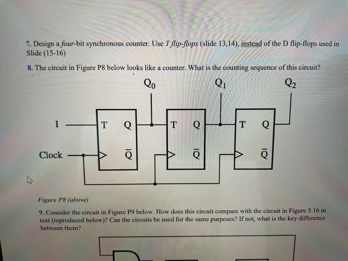 7. Design a four-bit synchronous counter. Use T flip-flops (slide 13,14), instead of the D flip-flops used in
Slide (15-16)
8. The circuit in Figure P8 below looks like a counter. What is the counting sequence of this circuit?
Qo
Q₁
Q₂
Clock
Q
TTT
Q
Q
Figure P8 (above)
9. Consider the circuit in Figure P9 below. How does this circuit compare with the circuit in Figure 5.16 in
text (reproduced below)? Can the circuits be used for the same purposes? If not, what is the key difference
between them?
