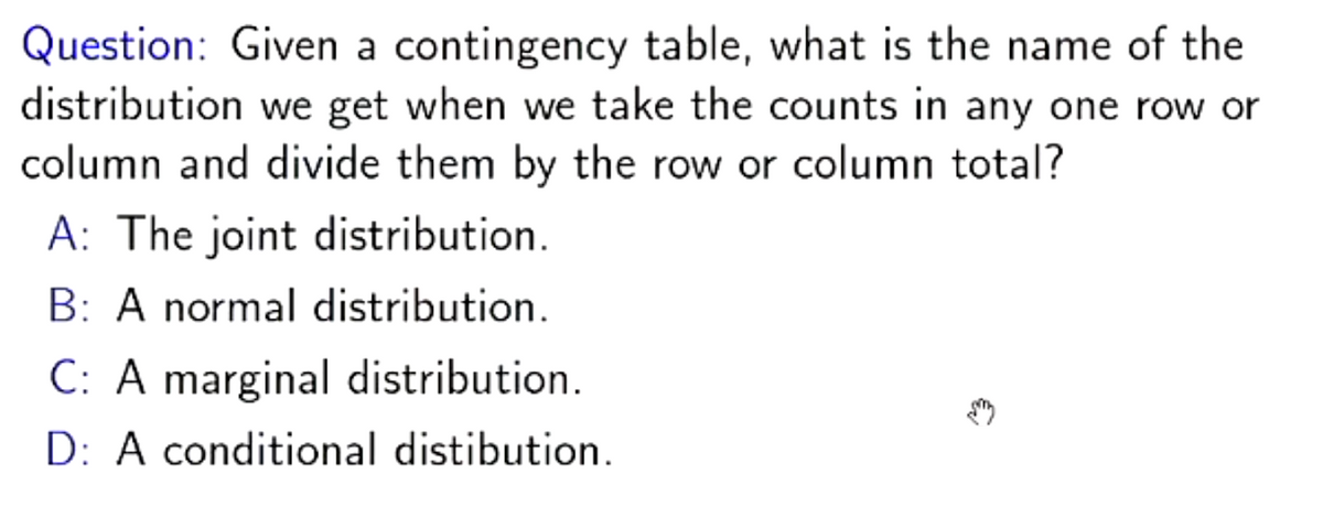 Question: Given a contingency table, what is the name of the
distribution we get when we take the counts in any one row or
column and divide them by the row or column total?
A: The joint distribution.
B: A normal distribution.
C: A marginal distribution.
D: A conditional distibution.