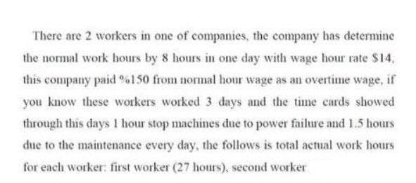 There are 2 workers in one of companies, the company has determine
the normal work hours by 8 hours in one day with wage hour rate $14,
this company paid %150 from normal hour wage as an overtime wage, if
you know these workers worked 3 days and the time cards showed
through this days 1 hour stop machines due to power failure and 1.5 hours
due to the maintenance every day, the follows is total actual work hours
for each worker: first worker (27 hours), second worker