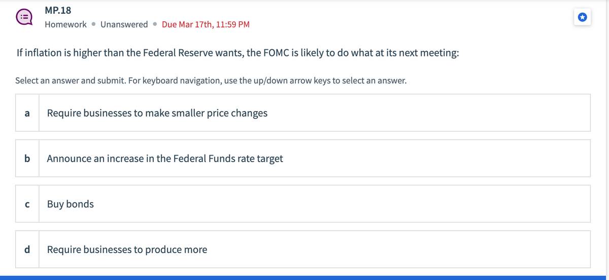 If inflation is higher than the Federal Reserve wants, the FOMC is likely to do what at its next meeting:
Select an answer and submit. For keyboard navigation, use the up/down arrow keys to select an answer.
MP.18
Homework Unanswered Due Mar 17th, 11:59 PM
a Require businesses to make smaller price changes
b
с
d
Announce an increase in the Federal Funds rate target
Buy bonds
Require businesses to produce more