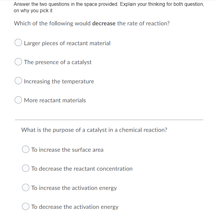 Answer the two questions in the space provided. Explain your thinking for both question,
on why you pick it
Which of the following would decrease the rate of reaction?
Larger pieces of reactant material
O The presence of a catalyst
Increasing the temperature
More reactant materials
What is the purpose of a catalyst in a chemical reaction?
To increase the surface area
To decrease the reactant concentration
To increase the activation energy
To decrease the activation energy

