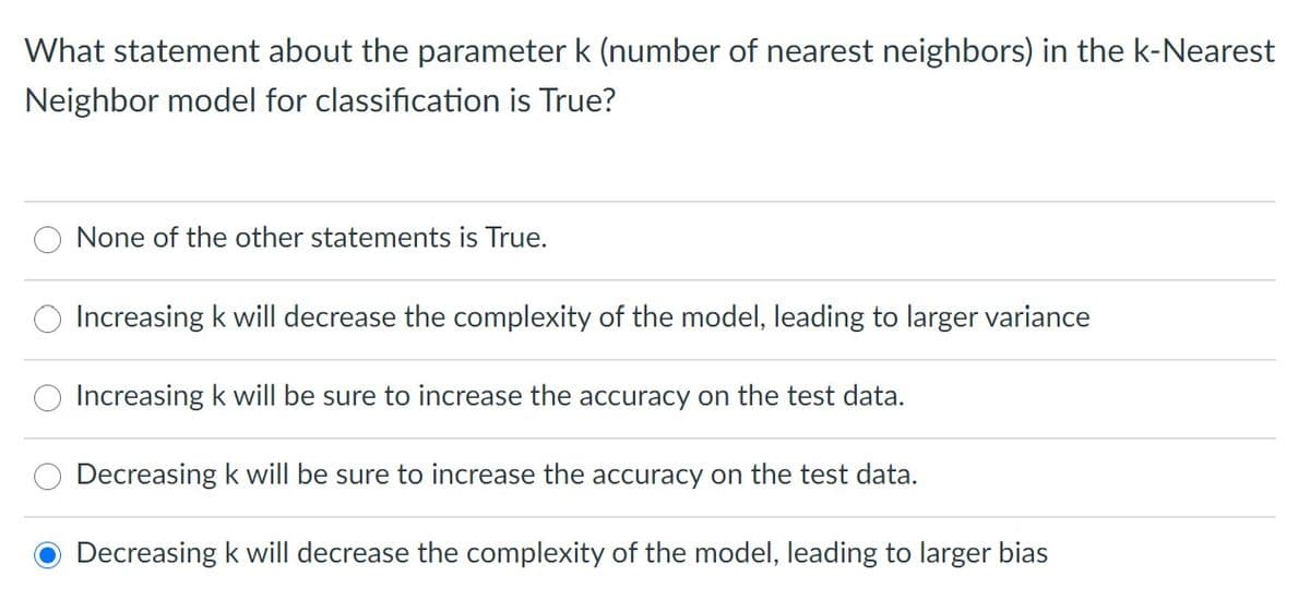 What statement about the parameter k (number of nearest neighbors) in the k-Nearest
Neighbor model for classification is True?
None of the other statements is True.
O Increasing k will decrease the complexity of the model, leading to larger variance
Increasing k will be sure to increase the accuracy on the test data.
Decreasing k will be sure to increase the accuracy on the test data.
Decreasing k will decrease the complexity of the model, leading to larger bias
