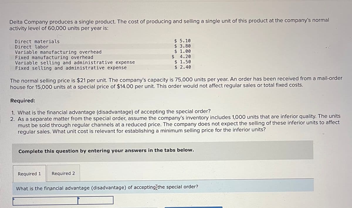Delta Company produces a single product. The cost of producing and selling a single unit of this product at the company's normal
activity level of 60,000 units per year is:
Direct materials.
Direct labor
Variable manufacturing overhead
Fixed manufacturing overhead
Variable selling and administrative expense
Fixed selling and administrative expense
The normal selling price is $21 per unit. The company's capacity is 75,000 units per year. An order has been received from a mail-order
house for 15,000 units at a special price of $14.00 per unit. This order would not affect regular sales or total fixed costs.
$ 5.10
$ 3.80
$ 1.00
$ 4.20
$ 1.50
$ 2.40
Required:
1. What is the financial advantage (disadvantage) of accepting the special order?
2. As a separate matter from the special order, assume the company's inventory includes 1,000 units that are inferior quality. The units
must be sold through regular channels at a reduced price. The company does not expect the selling of these inferior units to affect
regular sales. What unit cost is relevant for establishing a minimum selling price for the inferior units?
Complete this question by entering your answers in the tabs below.
Required 1
Required 2
What is the financial advantage (disadvantage) of accepting the special order?