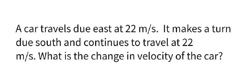 A car travels due east at 22 m/s. It makes a turn
due south and continues to travel at 22
m/s. What is the change in velocity of the car?
