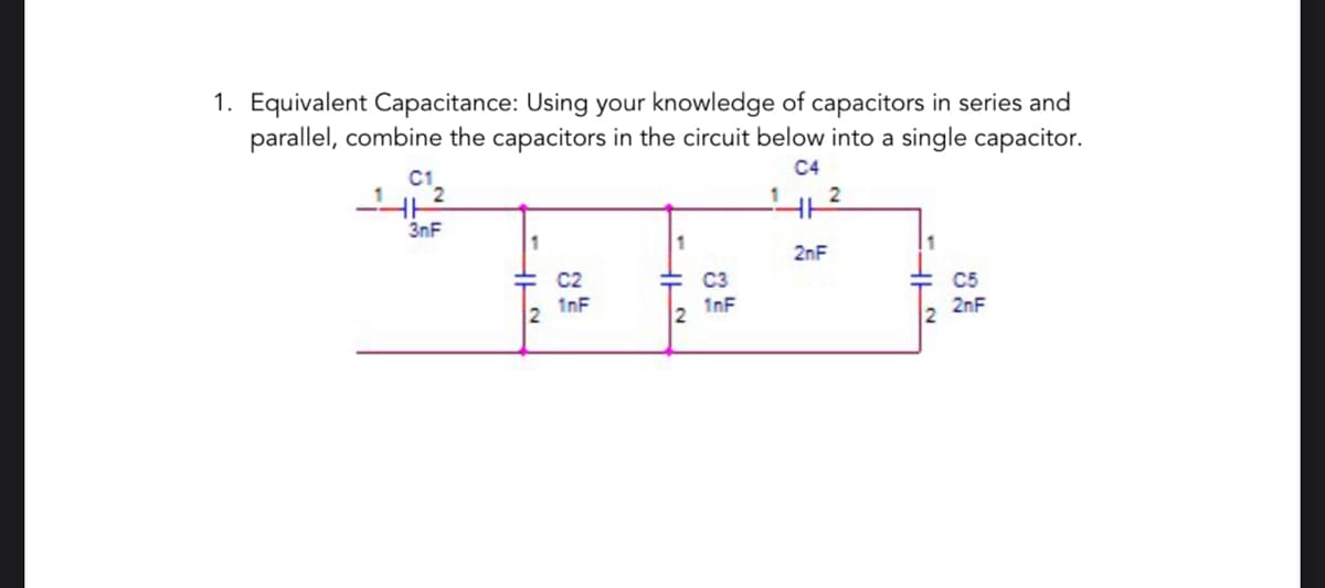 1. Equivalent Capacitance: Using your knowledge of capacitors in series and
parallel, combine the capacitors in the circuit below into a single capacitor.
C4
C1
3nF
1
je to
C2
C3
1nF
1nF
2
2
2
2nF
HL~
C5
2nF