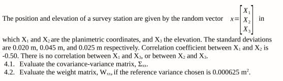 The position and elevation of a survey station are given by the random vector
x=X,
in
which X, and X2 are the planimetric coordinates, and X3 the elevation. The standard deviations
are 0.020 m, 0.045 m, and 0.025 m respectively. Correlation coefficient between X, and X2 is
-0.50. There is no correlation between X, and X3, or between X2 and X3.
4.1. Evaluate the covariance-variance matrix, E.
4.2. Evaluate the weight matrix, W, if the reference variance chosen is 0.000625 m?.
