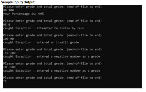 Sample Input/Output:
Please enter grade and total grade: (end-of-file to end)
99 100
your Percentage is: 99%
Please enter grade and total grade: (end-of-file to end)
95 e
caught Exception : attempted to divide by zero
Please enter grade and total grade: (end-of-file to end)
100 90
caught Exception : entered an invalid grade
Please enter grade and total grade: (end-of-file to end)
-10 100
caught Exception : entered a negative number as a grade
Please enter grade and total grade: (end-of-file to end)
10 -100
caught Exception : entered a negative number as a grade
Please enter grade and total grade: (end-of-file to end)
