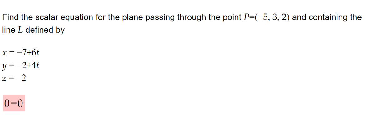 Find the scalar equation for the plane passing through the point P=(-5, 3, 2) and containing the
line L defined by
x = −7+6t
y = −2+4t
Z=-2
0=0