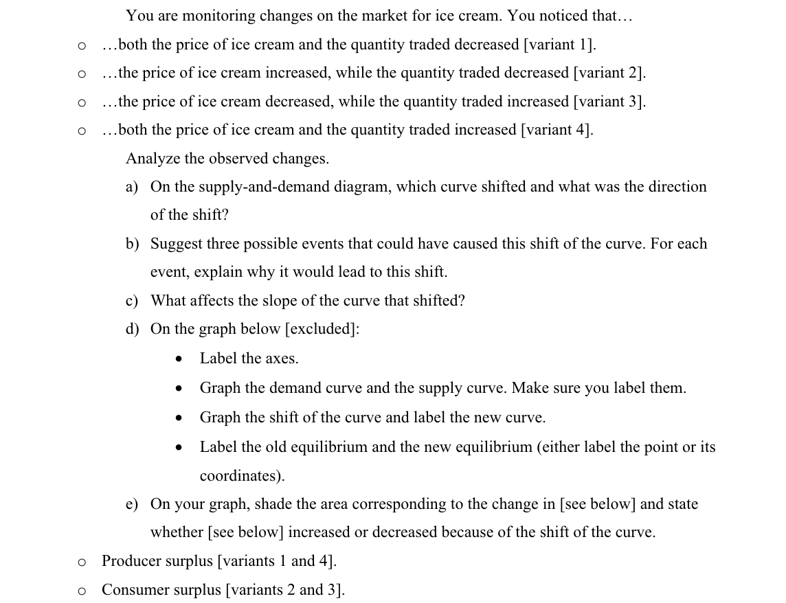 O
O
0 0
You are monitoring changes on the market for ice cream. You noticed that...
...both the price of ice cream and the quantity traded decreased [variant 1].
...the price of ice cream increased, while the quantity traded decreased [variant 2].
...the price of ice cream decreased, while the quantity traded increased [variant 3].
...both the price of ice cream and the quantity traded increased [variant 4].
Analyze the observed changes.
a) On the supply-and-demand diagram, which curve shifted and what was the direction
of the shift?
O
b) Suggest three possible events that could have caused this shift of the curve. For each
event, explain why it would lead to this shift.
c) What affects the slope of the curve that shifted?
d) On the graph below [excluded]:
Label the axes.
●
Graph the demand curve and the supply curve. Make sure you label them.
Graph the shift of the curve and label the new curve.
Label the old equilibrium and the new equilibrium (either label the point or its
coordinates).
e) On your graph, shade the area corresponding to the change in [see below] and state
whether [see below] increased or decreased because of the shift of the curve.
Producer surplus [variants 1 and 4].
O Consumer surplus [variants 2 and 3].