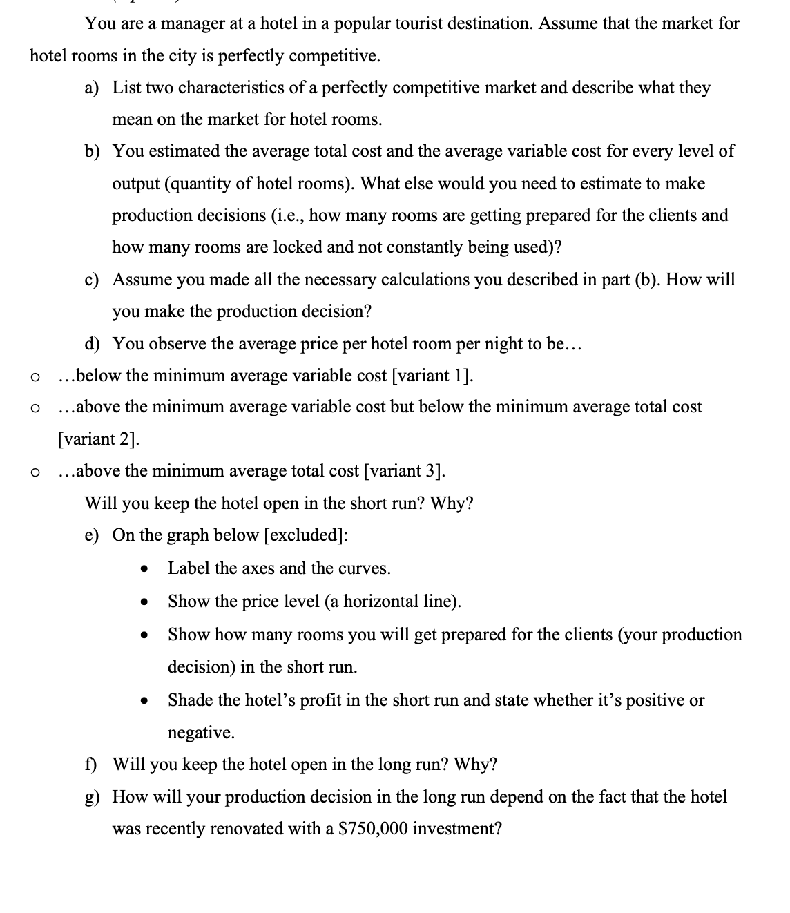 You are a manager at a hotel in a popular tourist destination. Assume that the market for
hotel rooms in the city is perfectly competitive.
a) List two characteristics of a perfectly competitive market and describe what they
mean on the market for hotel rooms.
O
O
O
b) You estimated the average total cost and the average variable cost for every level of
output (quantity of hotel rooms). What else would you need to estimate to make
production decisions (i.e., how many rooms are getting prepared for the clients and
how many rooms are locked and not constantly being used)?
c) Assume you made all the necessary calculations you described in part (b). How will
you make the production decision?
d) You observe the average price per hotel room per night to be...
...below the minimum average variable cost [variant 1].
...above the minimum average variable cost but below the minimum average total cost
[variant 2].
...above the minimum average total cost [variant 3].
Will you keep the hotel open in the short run? Why?
e) On the graph below [excluded]:
Label the axes and the curves.
Show the price level (a horizontal line).
Show how many rooms you will get prepared for the clients (your production
decision) in the short run.
Shade the hotel's profit in the short run and state whether it's positive or
negative.
f) Will you keep the hotel open in the long run? Why?
g) How will your production decision in the long run depend on the fact that the hotel
was recently renovated with a $750,000 investment?
●
●