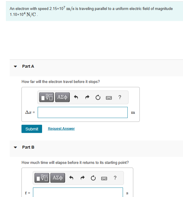 An electron with speed 2.15×107 m/s is traveling parallel to a uniform electric field of magnitude
1.10×104 N/C.
Part A
How far will the electron travel before it stops?
Ax =
Submit
▾ Part B
IVE| ΑΣΦ
t =
Request Answer
How much time will elapse before it returns to its starting point?
IVE| ΑΣΦ
?
?
S
m