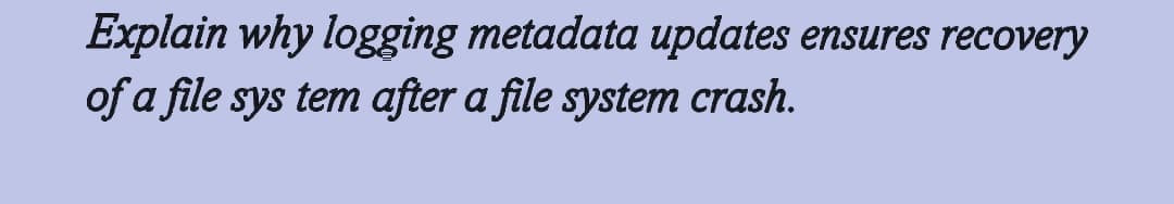 Explain why logging metadata updates ensures recovery
of a file sys tem after a file system crash.