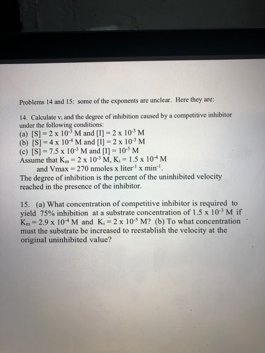 Problems 14 and 15: some of the exponents are unclear. Here they are:
14. Calculate V; and the degree of inhibition caused by a competitive inhibitor
under the following conditions:
(a) [S]=2 x 103 M and [I] = 2 x 10-3 M
(b) [S] = 4 x 104 M and [I] = 2 x 10-3 M
(c) [S]= 7.5 x 10-3 M and [I] = 10-$ M
Assume that Km= 2 x 10-3 M, K; = 1.5 x 104 M
and Vmax = 270 nmoles x liter x min-.
The degree of inhibition is the percent of the uninhibited velocity
reached in the presence of the inhibitor.
%3D
15. (a) What concentration of competitive inhibitor is required to
yield 75% inhibition at a substrate concentration of 1.5 x 10-3 M if
Km = 2.9 x 104 M and K; = 2 x 10-5 M? (b) To what concentration
must the substrate be increased to reestablish the velocity at the
original uninhibited value?

