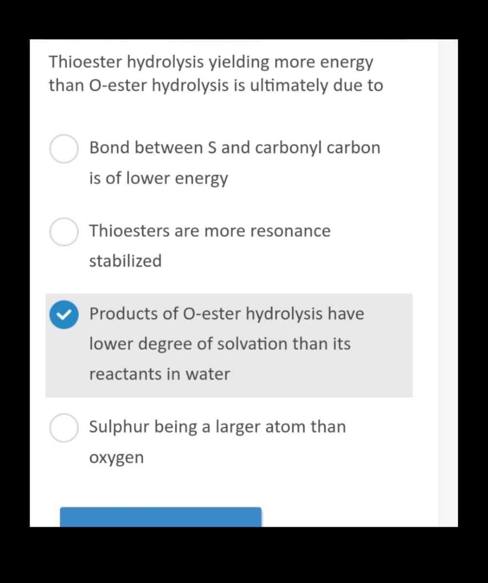 Thioester hydrolysis yielding more energy
than O-ester hydrolysis is ultimately due to
Bond between S and carbonyl carbon
is of lower energy
Thioesters are more resonance
stabilized
Products of O-ester hydrolysis have
lower degree of solvation than its
reactants in water
Sulphur being a larger atom than
oxygen