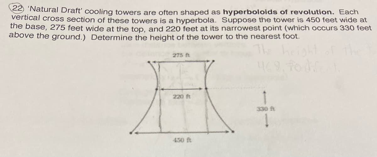 22 'Natural Draft' cooling towers are often shaped as hyperboloids of revolution. Each
vertical croSs section of these towers is a hyperbola. Suppose the tower is 450 feet wide at
the base, 275 feet wide at the top, and 220 feet at its narrowest point (which occurs 330 feet
above the ground.) Determine the height of the tower to the nearest foot.
height
275 ft
220 ft
330 t
450 t
