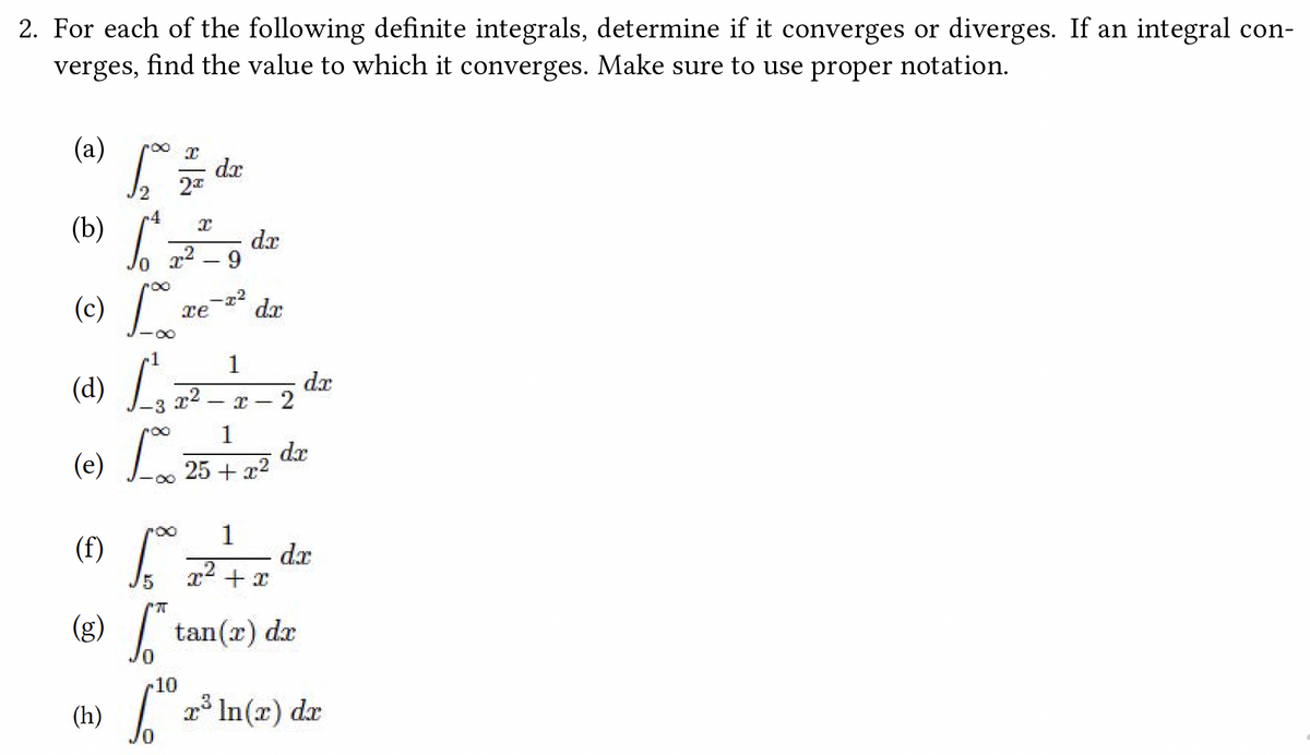 2. For each of the following definite integrals, determine if it converges or diverges. If an integral con-
verges, find the value to which it converges. Make sure to use proper notation.
(a) L = dr
2
(b)
6
re
(c) Lo
(d) [²
(e) Loo 25.
X
²-9
(h)
dx
1
da
1
x² I 2
25 + x²
dx
dx
(8) 17 de
+x
(g) ["tan (2) de
[10 2³ ln(x) dx