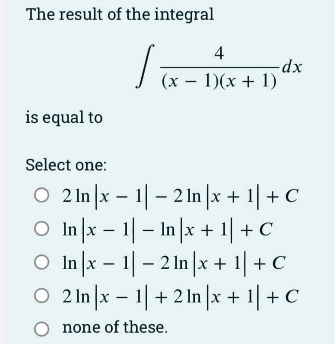 The result of the integral
/
is equal to
4
(x - 1)(x + 1)
-dx
Select one:
○ 2ln |x-1|-2 ln |x + 1| + C
○ In |x-1|- In x + 1] + C
○ In |x − 1| − 2 ln |x + 1| + C
O 2 In |x-1| + 2 In|x + 1| + C
O none of these.