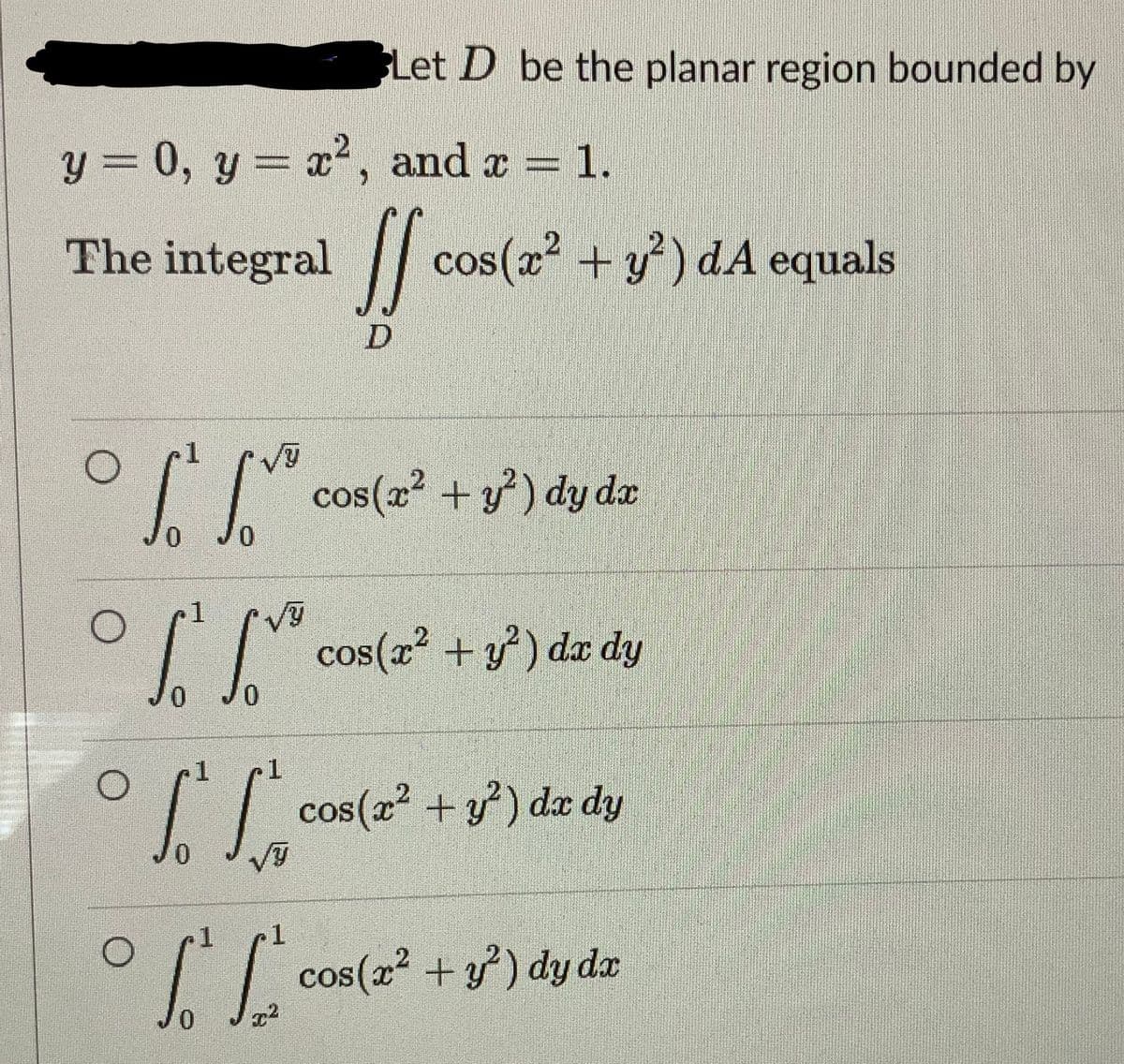 y = 0, y = x², and x = 1.
The integral
If cos
O
O
S
0 JO
1
T L
0 0
√Y
Let D be the planar region bounded by
1
1
To fo
0
1
TE
0
x²
cos(x² + y²) dA equals
cos(x² + y²) dy dx
cos(x² + y²) dx dy
cos(x² + y²) dx dy
cos(x² + y²) dy dx
