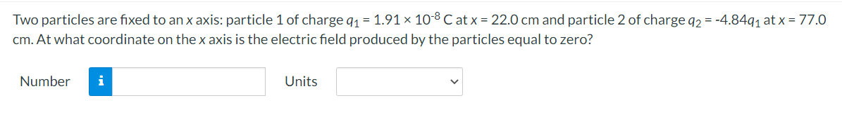 Two particles are fixed to an x axis: particle 1 of charge q₁ = 1.91 × 10-8 C at x = 22.0 cm and particle 2 of charge q2 = -4.84q₁ at x = 77.0
cm. At what coordinate on the x axis is the electric field produced by the particles equal to zero?
Number
i
Units