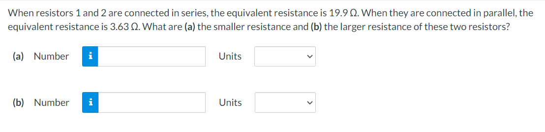 When resistors 1 and 2 are connected in series, the equivalent resistance is 19.9 Q. When they are connected in parallel, the
equivalent resistance is 3.63 Q. What are (a) the smaller resistance and (b) the larger resistance of these two resistors?
(a) Number i
(b) Number i
Units
Units