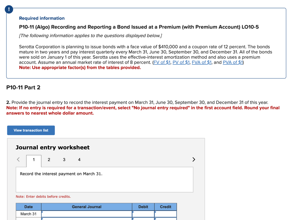 !
Required information
P10-11 (Algo) Recording and Reporting a Bond Issued at a Premium (with Premium Account) LO10-5
[The following information applies to the questions displayed below.]
Serotta Corporation is planning to issue bonds with a face value of $410,000 and a coupon rate of 12 percent. The bonds
mature in two years and pay interest quarterly every March 31, June 30, September 30, and December 31. All of the bonds
were sold on January 1 of this year. Serotta uses the effective-interest amortization method and also uses a premium
account. Assume an annual market rate of interest of 8 percent. (FV of $1, PV of $1, FVA of $1, and PVA of $1)
Note: Use appropriate factor(s) from the tables provided.
P10-11 Part 2
2. Provide the journal entry to record the interest payment on March 31, June 30, September 30, and December 31 of this year.
Note: If no entry is required for a transaction/event, select "No journal entry required" in the first account field. Round your final
answers to nearest whole dollar amount.
View transaction list
Journal entry worksheet
1
2
3
Date
March 31
Record the interest payment on March 31.
Note: Enter debits before credits.
4
General Journal
Debit
Credit
>