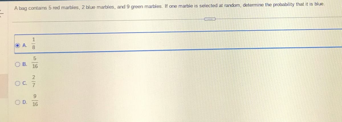 A bag contains 5 red marbles, 2 blue marbles, and 9 green marbles. If one marble is selected at random, determine the probability that it is blue.
OA.
OB.
O C.
O
1856
2
9
D. 16