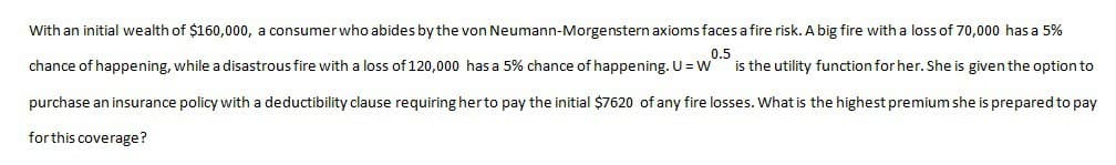 With an initial wealth of $160,000, a consumer who abides by the von Neumann-Morgenstern axioms faces a fire risk. A big fire with a loss of 70,000 has a 5%
0.5
chance of happening, while a disastrous fire with a loss of 120,000 has a 5% chance of happening. U = W is the utility function for her. She is given the option to
purchase an insurance policy with a deductibility clause requiring her to pay the initial $7620 of any fire losses. What is the highest premium she is prepared to pay
for this coverage?