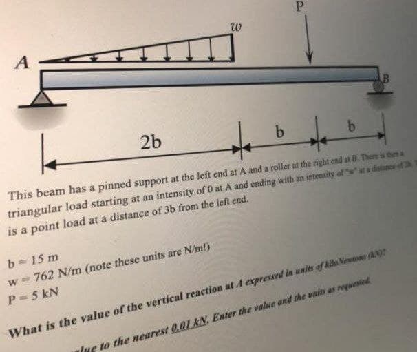 A
2b
This beam has a pinned support at the left end at A and a roller at the right end at B. There is then a
triangular load starting at an intensity of 0 at A and ending with an intenaity of ta distance of 2h
is a point load at a distance of 3b from the left end.
b 15 m
w 762 N/m (note these units are N/m!)
P= 5 kN
What is the value of the vertical reaction at A expressed in units of kilaNewtons (AN
alue to the nearest 0.01 kN. Enter the value and the unis as requested
