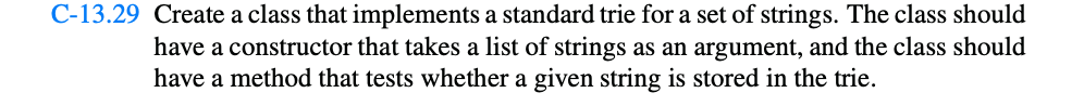 C-13.29 Create a class that implements a standard trie for a set of strings. The class should
have a constructor that takes a list of strings as an argument, and the class should
have a method that tests whether a given string is stored in the trie.