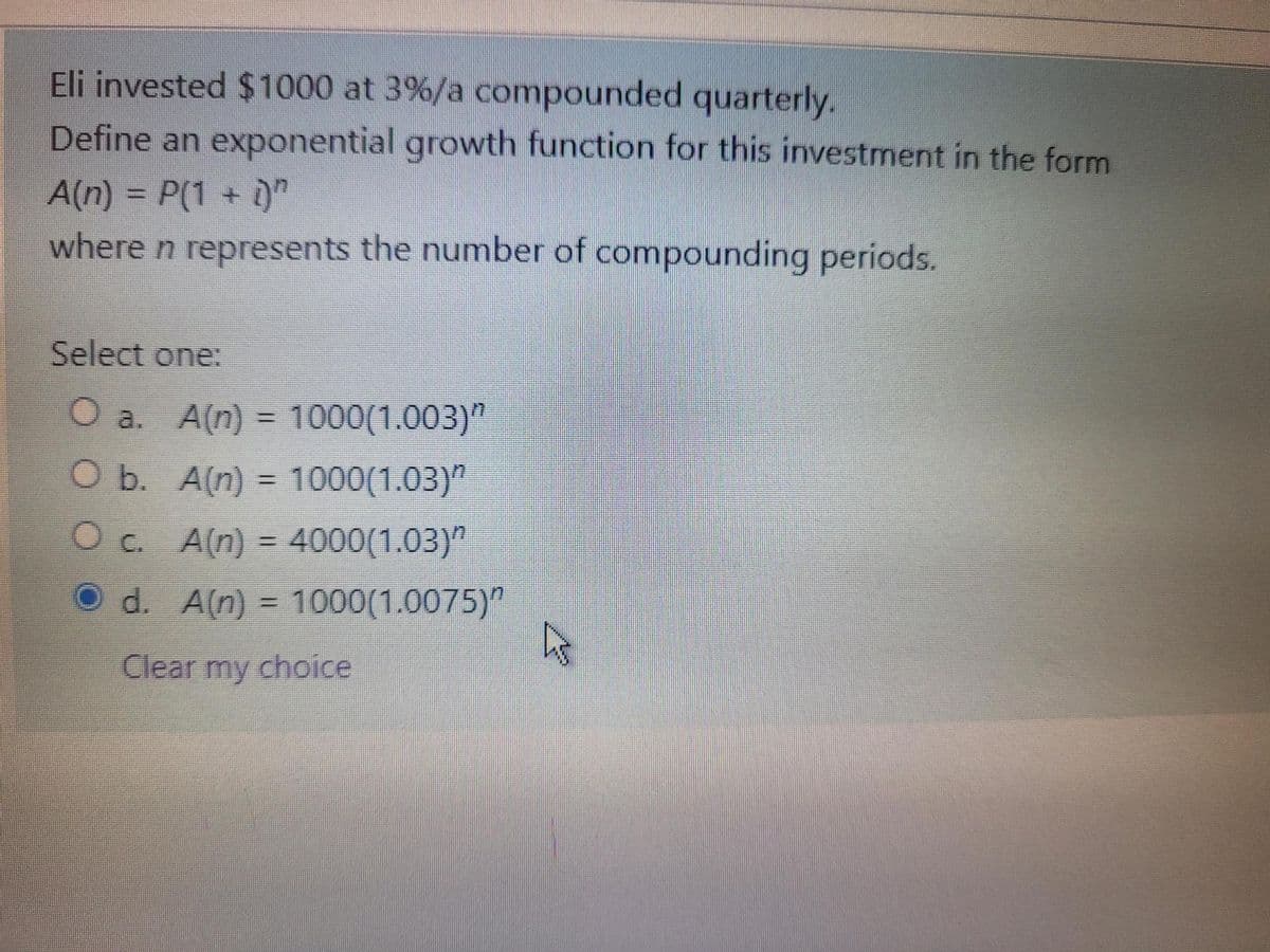 Eli invested $1000 at 3%/a compounded quarterly.
Define an exponential growth function for this investmnent in the form
A(n) = P(1 + )"
where n represents the number of compounding periods.
Select one:
O a. A(n) = 1000(1.003)"
O b. A(n) = 1000(1.03)"
Oc A(n) = 4000(1.03)"
%3D
d. A(n) = 1000(1.0075)"
Clear my choice
