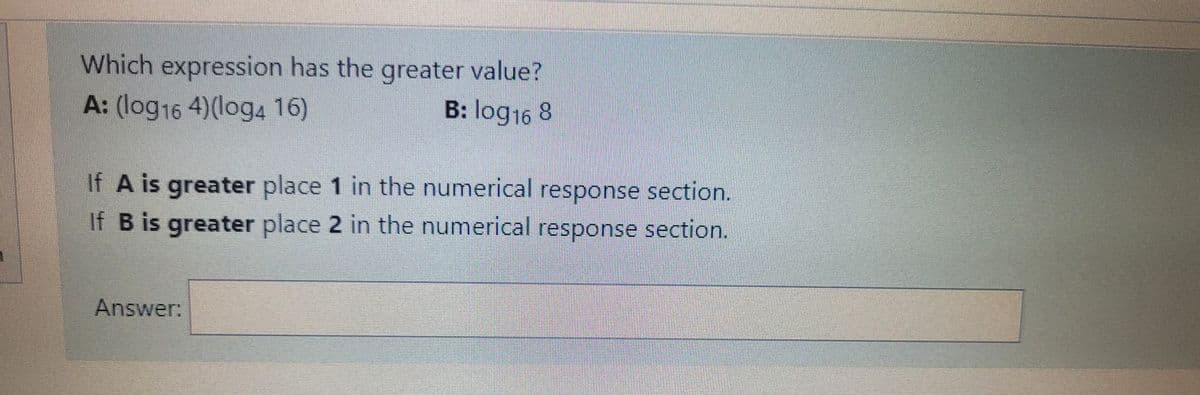 Which expression has the greater value?
A: (log16 4)(log4 16)
B: log16 8
If A is greater place 1 in the numerical response section.
If B is greater place 2 in the numerical response section.
Answer:
