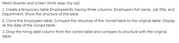 Need Queries and screen shots asap (my sql)
1. Create a temporary table Employeelnfo having three columns: Employee's full name, Job title, and
Department. Show the structure of the table.
2. Clone the Employees table. Compare the structure of the cloned table to the original table. Display
all the data of the cloned table.
3. Drop the hiring date column from the cloned table and compare its structure with the original
table.
