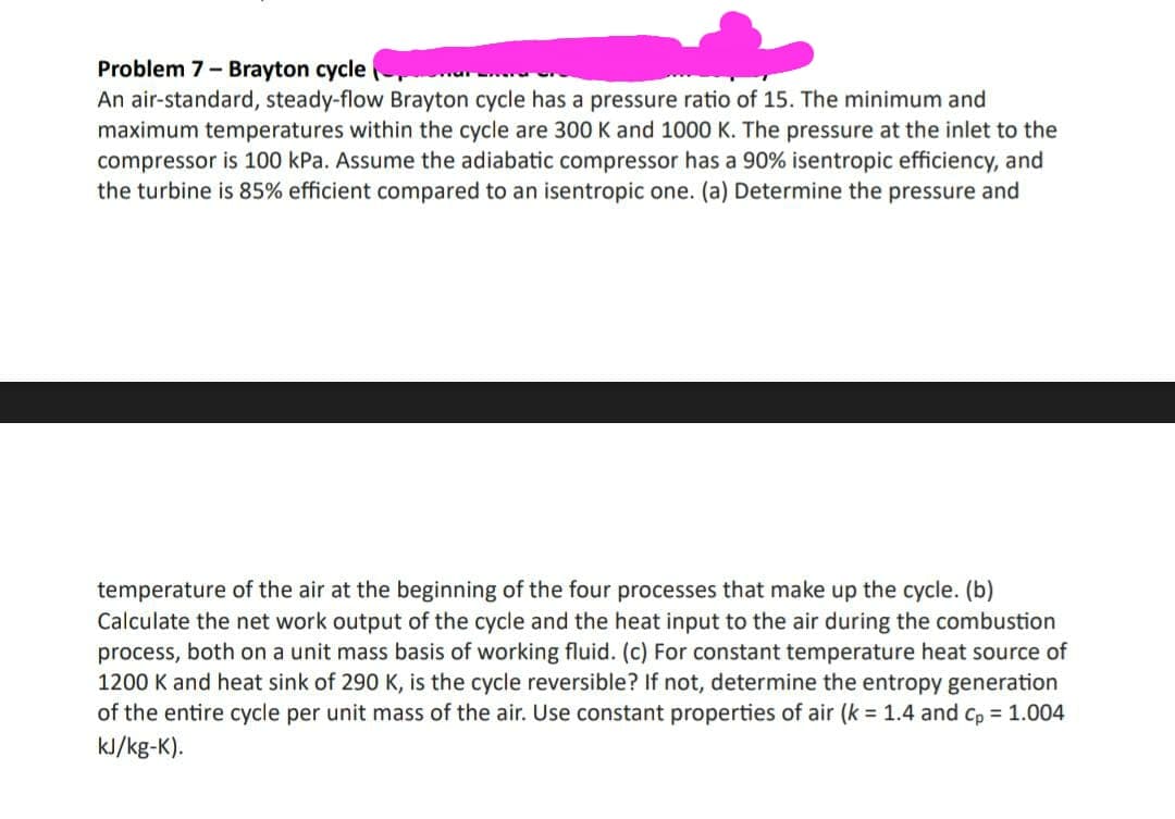 Problem 7- Brayton cycle
An air-standard, steady-flow Brayton cycle has a pressure ratio of 15. The minimum and
maximum temperatures within the cycle are 300 K and 1000 K. The pressure at the inlet to the
compressor is 100 kPa. Assume the adiabatic compressor has a 90% isentropic efficiency, and
the turbine is 85% efficient compared to an isentropic one. (a) Determine the pressure and
temperature of the air at the beginning of the four processes that make up the cycle. (b)
Calculate the net work output of the cycle and the heat input to the air during the combustion
process, both on a unit mass basis of working fluid. (c) For constant temperature heat source of
1200 K and heat sink of 290 K, is the cycle reversible? If not, determine the entropy generation
of the entire cycle per unit mass of the air. Use constant properties of air (k = 1.4 and cp = 1.004
kJ/kg-K).