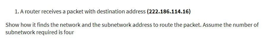 1. A router receives a packet with destination address (222.186.114.16)
Show how it finds the network and the subnetwork address to route the packet. Assume the number of
subnetwork required is four