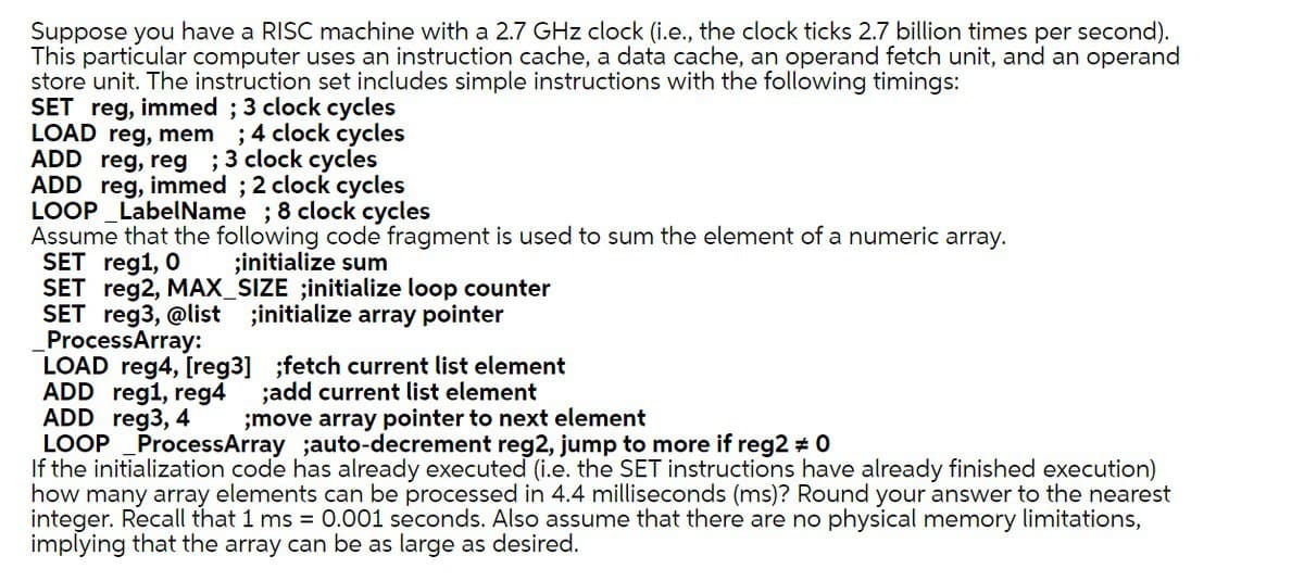 Suppose you have a RISC machine with a 2.7 GHz clock (i.e., the clock ticks 2.7 billion times per second).
This particular computer uses an instruction cache, a data cache, an operand fetch unit, and an operand
store unit. The instruction set includes simple instructions with the following timings:
SET reg, immed; 3 clock cycles
LOAD reg, mem ; 4 clock cycles
ADD reg, reg; 3 clock cycles
ADD reg, immed; 2 clock cycles
LOOP LabelName ; 8 clock cycles
Assume that the following code fragment is used to sum the element of a numeric array.
SET reg1, 0
;initialize sum
SET reg2, MAX_SIZE ;initialize loop counter
SET reg3, @list ;initialize array pointer
ProcessArray:
LOAD reg4, [reg3] ;fetch current list element
ADD reg1, reg4 ;add current list element
ADD reg3, 4
;move array pointer to next element
LOOP ProcessArray ;auto-decrement reg2, jump to more if reg2 # 0
If the initialization code has already executed (i.e. the SET instructions have already finished execution)
how many array elements can be processed in 4.4 milliseconds (ms)? Round your answer to the nearest
integer. Recall that 1 ms = 0.001 seconds. Also assume that there are no physical memory limitations,
implying that the array can be as large as desired.