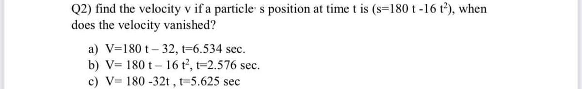 Q2) find the velocity v if a particle s position at time t is (s=180 t -16 t²), when
does the velocity vanished?
a) V=180 t – 32, t=6.534 sec.
b) V= 180 t – 16 t2, t=2.576 sec.
c) V= 180 -32t , t=5.625 sec
