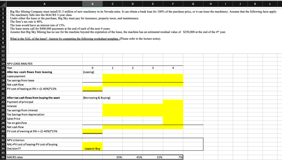 A
1
2
3
4
5
6
7
8
9
10
11
12
13
14 NPV LEASE ANALYSIS
15 Year
16 After-tax cash flows from leasing
17 Lease payment
18 Tax savings from lease
19 Net cash flow
20
21
22 After-tax cash flows from buying the asset
23 Payment of principal
24 Interest
PV cost of leasing at 9% <--(1-40%) *15%
B
25 Tax savings from interest
26 Tax Savings from depreciation
27 Sales Price
28 Tax on gain/loss
29 Net cash flow
30 PV cost of owning at 9% <--(1-40%) *15%
31
32 NPV criterion:
33 NAL=PV cost of leasing-PV cost of buying
34 Decision??
35
36 MACRS rates
0
(Leasing)
C
(Borrowing & Buying)
The loan would have an interest rate of 15%.
The lease terms call for $400,000 payments at the end of each of the next 4 years.
Assume that Big Sky Mining has no use for the machine beyond the expiration of the lease, the machine has an estimated residual value of $250,000 at the end of the 4th year.
What is the NAL of the lease? Answer by competing the following worksheet template. (Please refer to the lecture notes).
Lease or Buy
D
Big Sky Mining Company must install $1.5 million of new machinery in its Nevada mine. It can obtain a bank loan for 100% of the purchase price, or it can lease the machinery. Assume that the following facts apply:
The machinery falls into the MACRS 3-year class.
Under either the lease or the purchase, Big Sky must pay for insurance, property taxes, and maintenance.
The firm's tax rate is 40%.
1
33%
E
2
45%
F
3
15%
G
4
H
7%
J
K
L