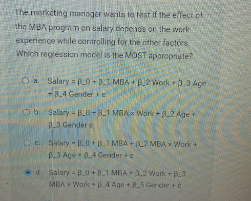 The marketing manager wants to test if the effect of
the MBA program on salary depends on the work
experience while controlling for the other factors.
Which regression model is the MOST appropriate?
O a. Salary = B_0+B_1 MBA+B_2 Work +B_3 Age
+3_4 Gender + 8
Ob. Salary = B_0+ B_1 MBAx Work + B_2 Age +
B 3 Gender &
Oc. Salary = B_0+ B_1 MBA + B_2 MBA x Work +
B_3 Age + B_4 Gender + e
Od. Salary = B_0+ B_1 MBA+B_2 Work + B_3
MBA x Work + 3_4 Age + B_5 Gender + &