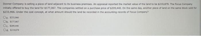 Donner Company is selling a piece of land adjacent to its business premises. An appraisal reported the market value of the land to be $219,879. The Focus Company
initially offered to buy the land for $177,067. The companies settled on a purchase price of $209,440. On the same day, another piece of land on the same block sold for
$233,966. Under the cost concept, at what amount should the land be recorded in the accounting records of Focus Company?
Oa. $211,966
Ob. $177,067
Oc. $209,440
Od. $219,879